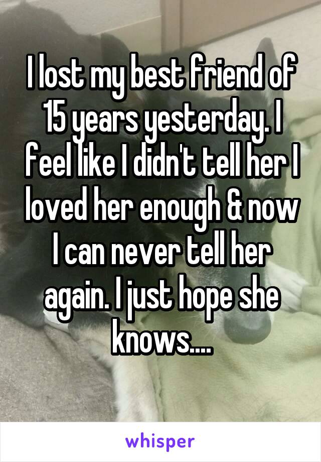 I lost my best friend of 15 years yesterday. I feel like I didn't tell her I loved her enough & now I can never tell her again. I just hope she knows....
