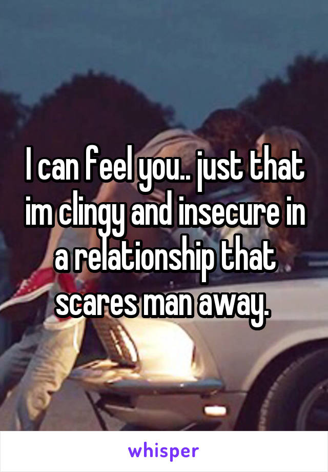 I can feel you.. just that im clingy and insecure in a relationship that scares man away. 