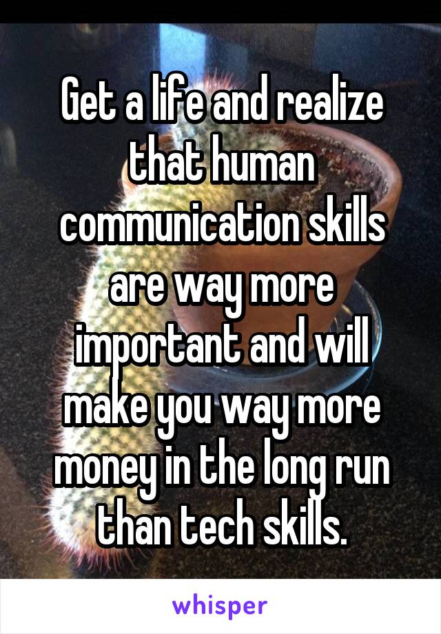 Get a life and realize that human communication skills are way more important and will make you way more money in the long run than tech skills.