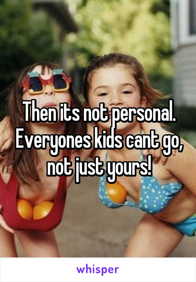 Then its not personal. Everyones kids cant go, not just yours!