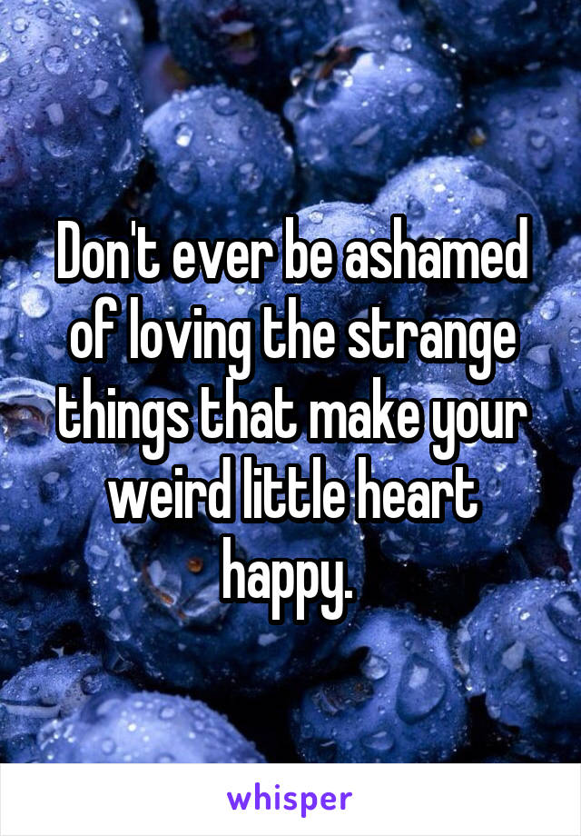 Don't ever be ashamed of loving the strange things that make your weird little heart happy. 