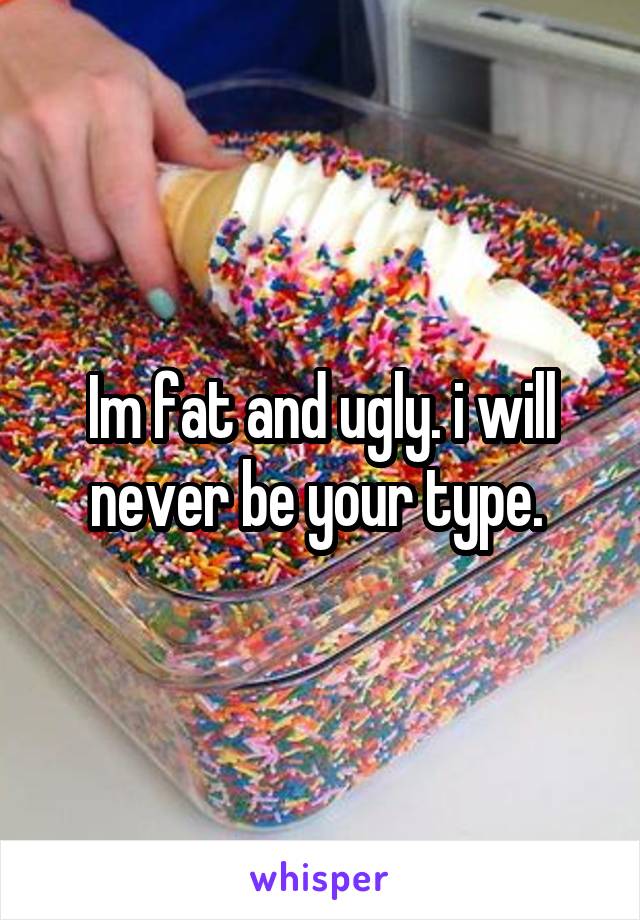 Im fat and ugly. i will never be your type. 