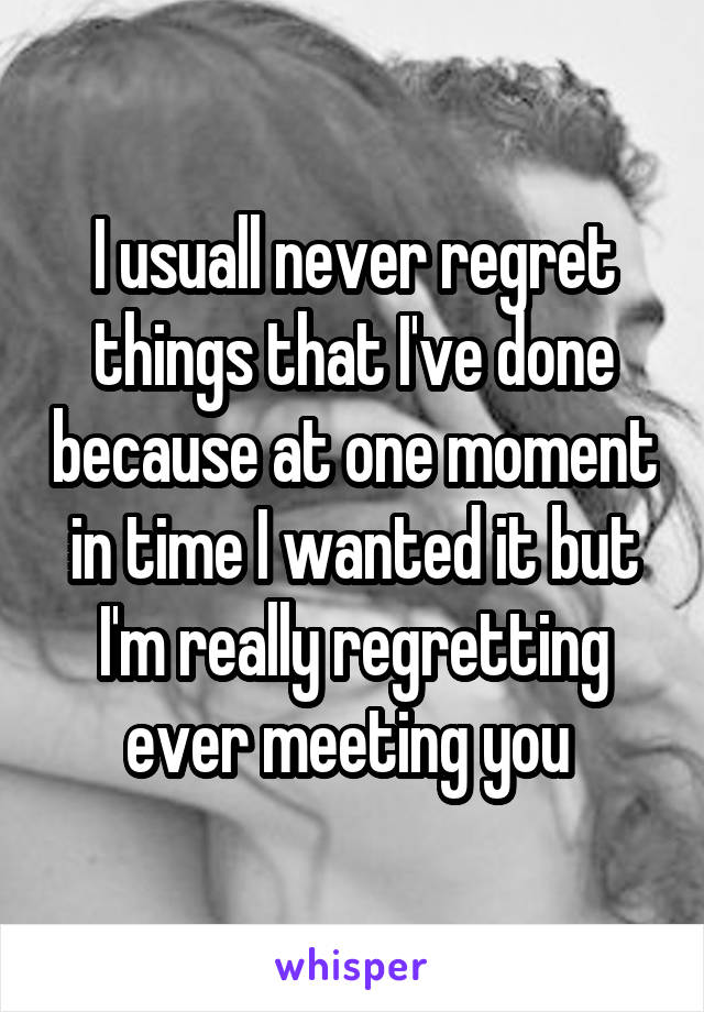 I usuall never regret things that I've done because at one moment in time I wanted it but I'm really regretting ever meeting you 