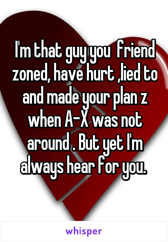 I'm that guy you  friend zoned, have hurt ,lied to and made your plan z when A-X was not around . But yet I'm always hear for you. 
