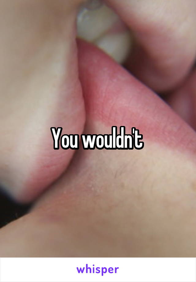 You wouldn't 