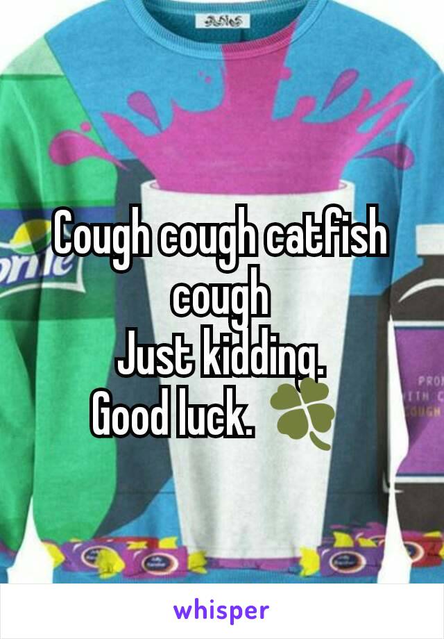 Cough cough catfish cough
Just kidding.
Good luck. 🍀 