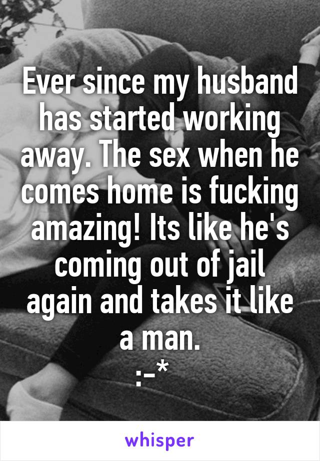 Ever since my husband has started working away. The sex when he comes home is fucking amazing! Its like he's coming out of jail again and takes it like a man.
:-*  