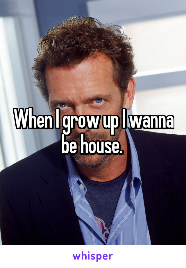 When I grow up I wanna be house. 