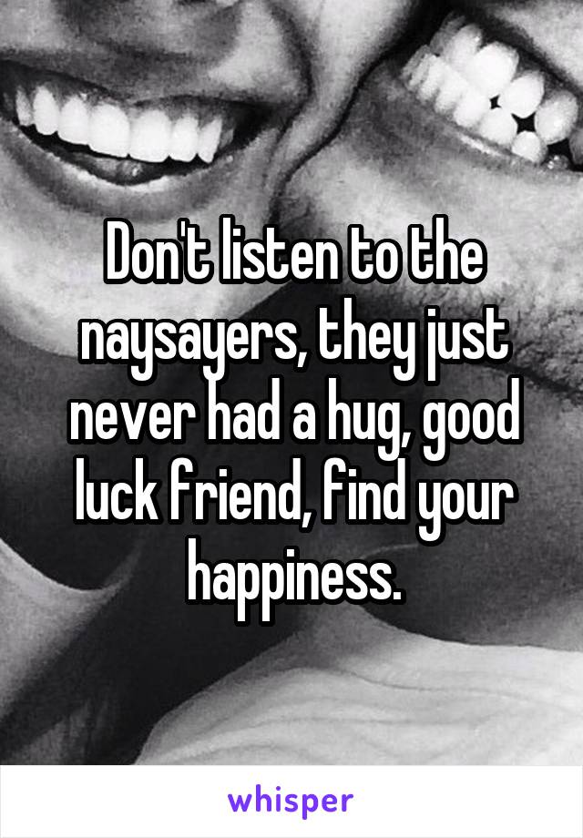 Don't listen to the naysayers, they just never had a hug, good luck friend, find your happiness.