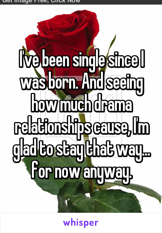 I've been single since I was born. And seeing how much drama relationships cause, I'm glad to stay that way...
for now anyway.