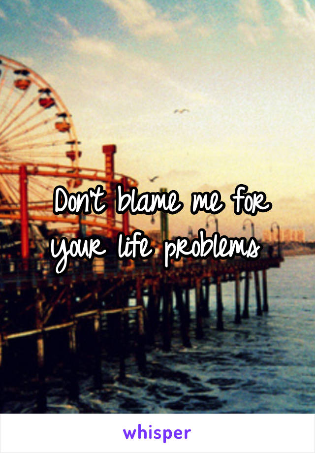 Don't blame me for your life problems 