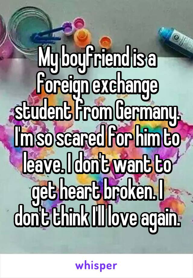 My boyfriend is a foreign exchange student from Germany. I'm so scared for him to leave. I don't want to get heart broken. I don't think I'll love again.