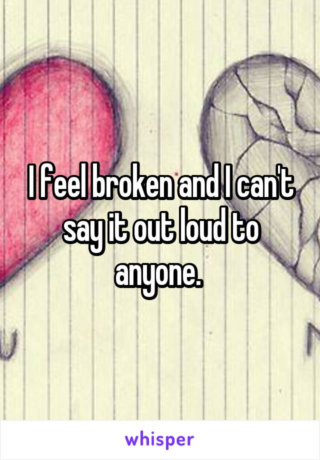 I feel broken and I can't say it out loud to anyone. 