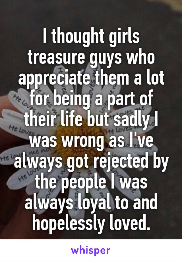 I thought girls treasure guys who appreciate them a lot for being a part of their life but sadly I was wrong as I've always got rejected by the people I was always loyal to and hopelessly loved.