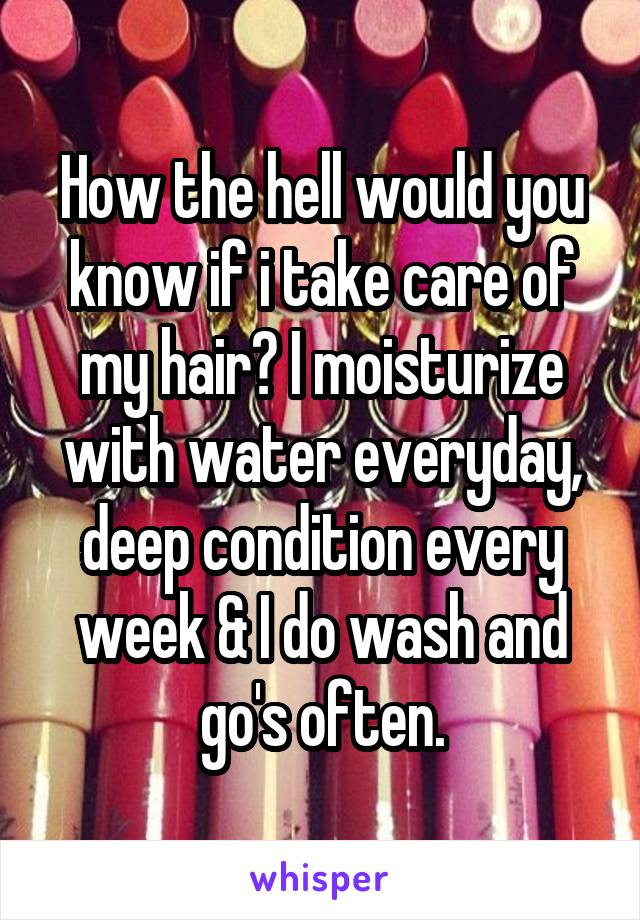 How the hell would you know if i take care of my hair? I moisturize with water everyday, deep condition every week & I do wash and go's often.