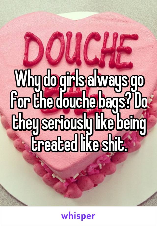 Why do girls always go for the douche bags? Do they seriously like being treated like shit.