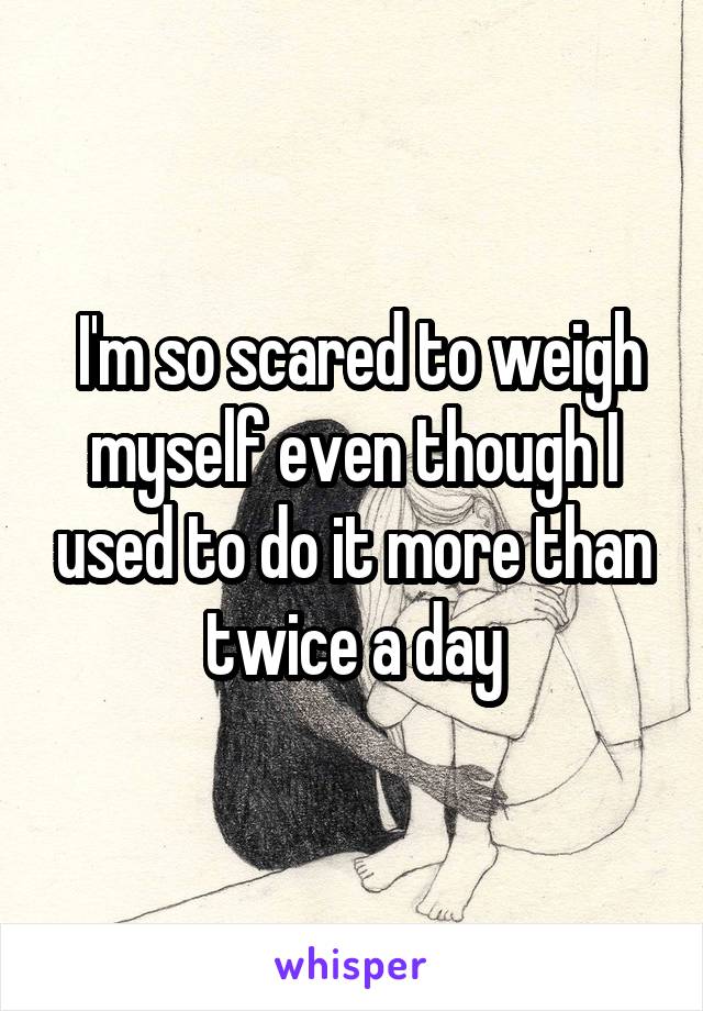  I'm so scared to weigh myself even though I used to do it more than twice a day