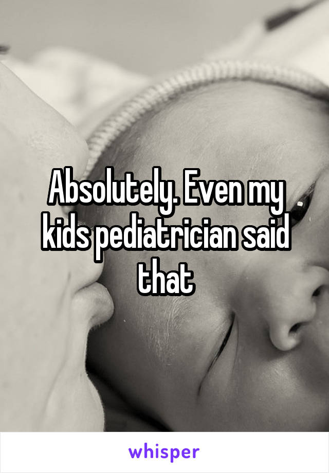 Absolutely. Even my kids pediatrician said that