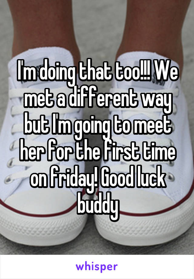 I'm doing that too!!! We met a different way but I'm going to meet her for the first time on friday! Good luck buddy