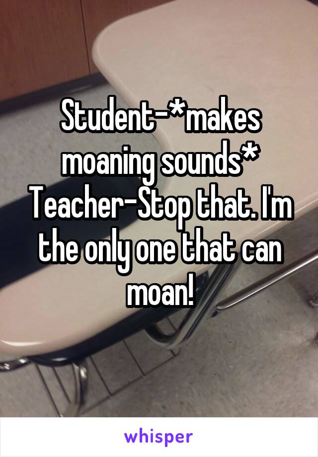 Student-*makes moaning sounds*
Teacher-Stop that. I'm the only one that can moan!
