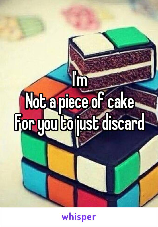 I'm
Not a piece of cake
For you to just discard
