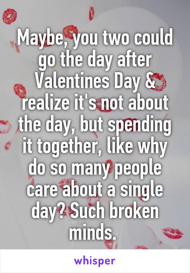 Maybe, you two could go the day after Valentines Day & realize it's not about the day, but spending it together, like why do so many people care about a single day? Such broken minds. 