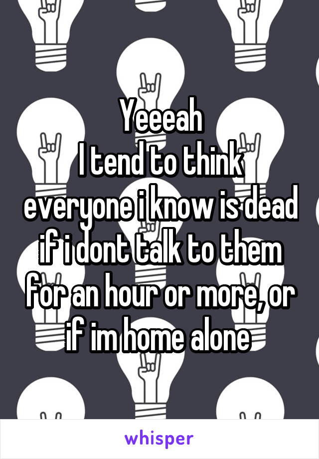 Yeeeah
I tend to think everyone i know is dead if i dont talk to them for an hour or more, or if im home alone 
