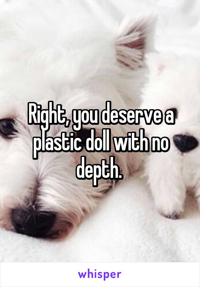 Right, you deserve a plastic doll with no depth. 