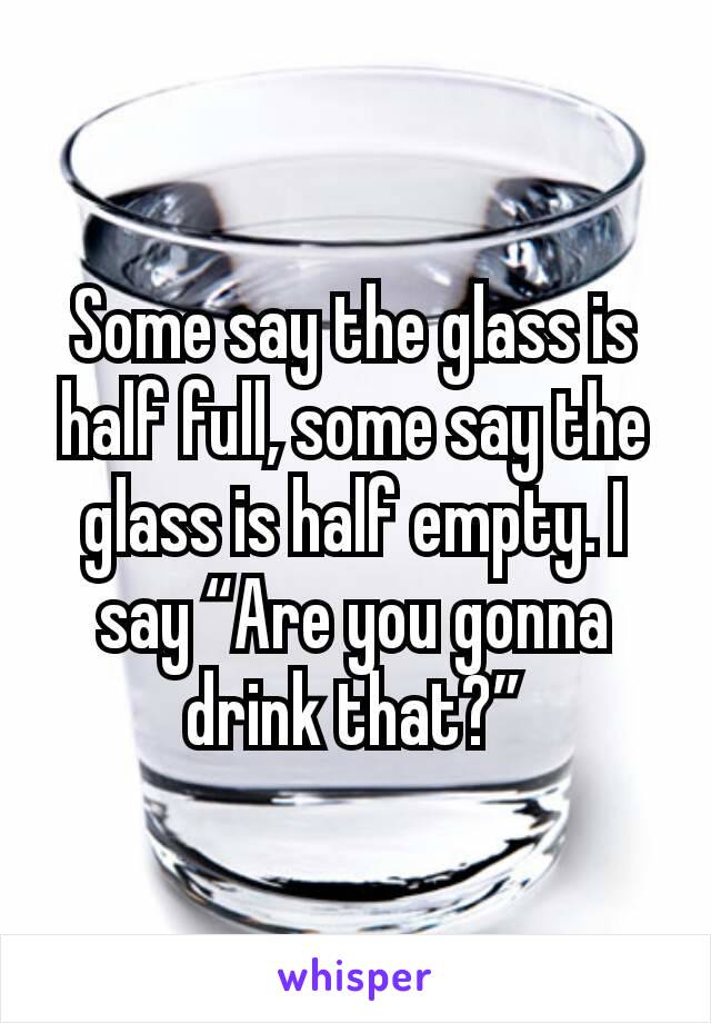 Some say the glass is half full, some say the glass is half empty. I say “Are you gonna drink that?”