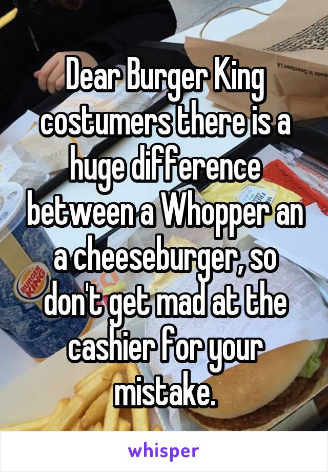 Dear Burger King costumers there is a huge difference between a Whopper an a cheeseburger, so don't get mad at the cashier for your mistake.