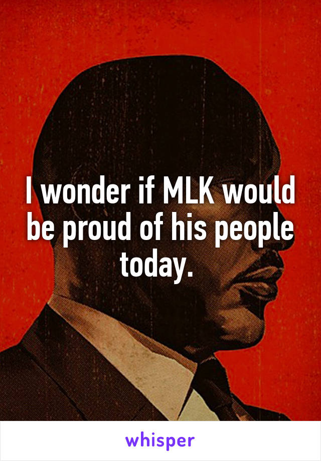 I wonder if MLK would be proud of his people today. 