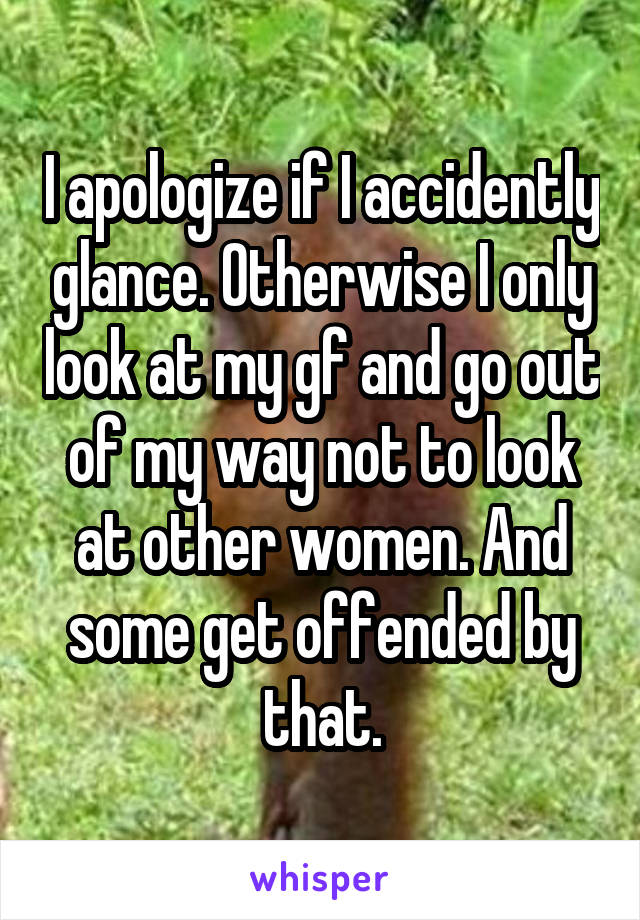 I apologize if I accidently glance. Otherwise I only look at my gf and go out of my way not to look at other women. And some get offended by that.