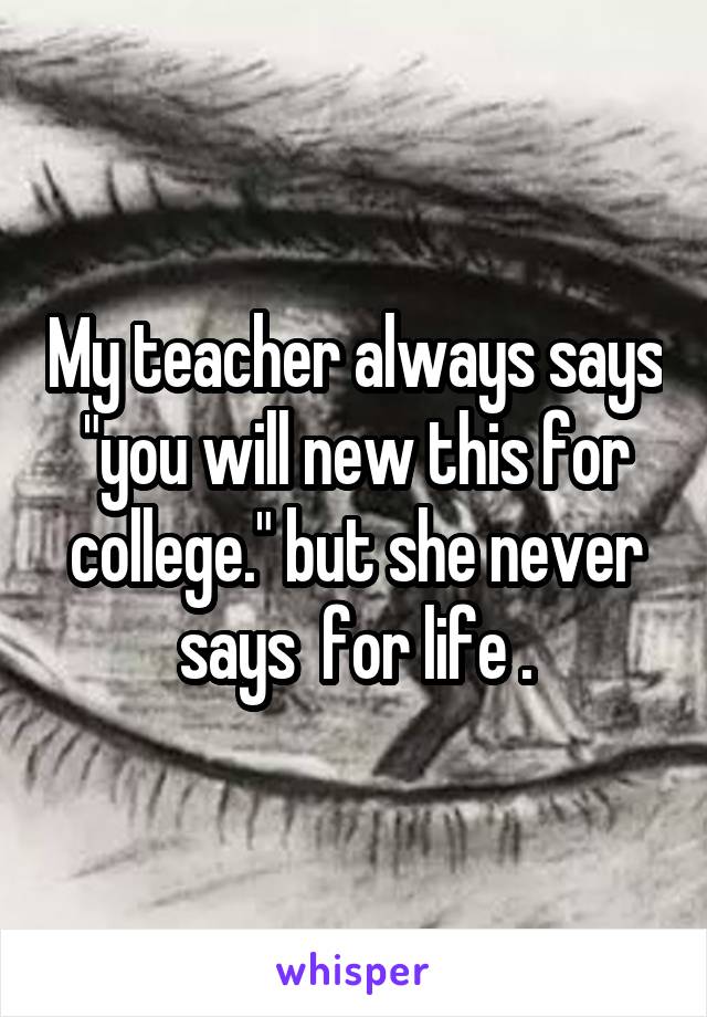 My teacher always says "you will new this for college." but she never says  for life .