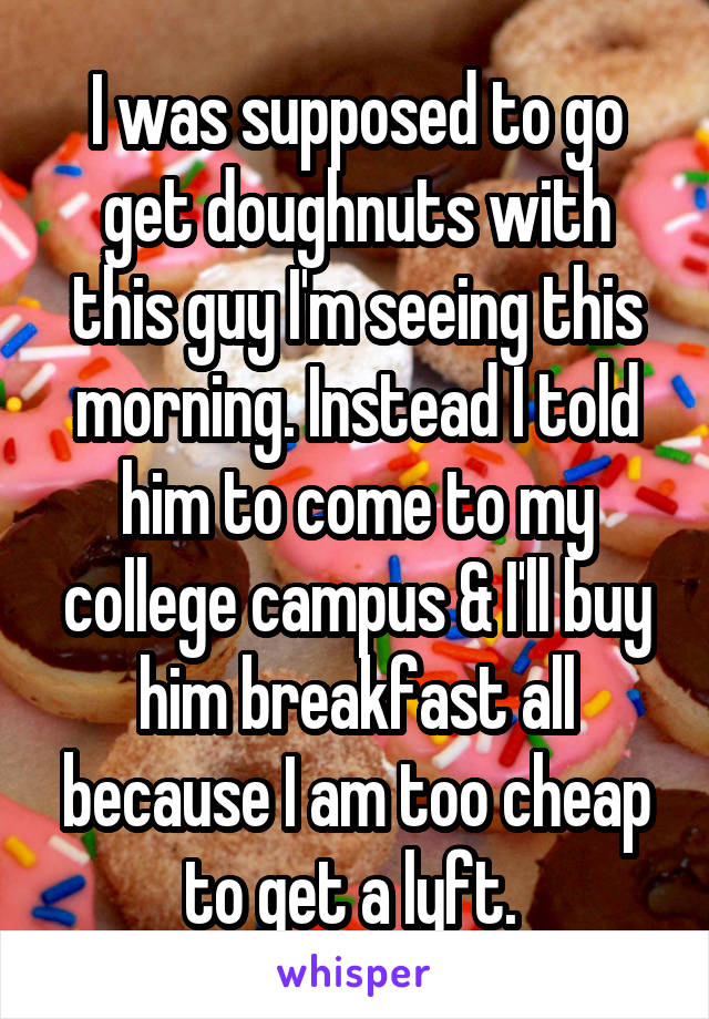 I was supposed to go get doughnuts with this guy I'm seeing this morning. Instead I told him to come to my college campus & I'll buy him breakfast all because I am too cheap to get a lyft. 