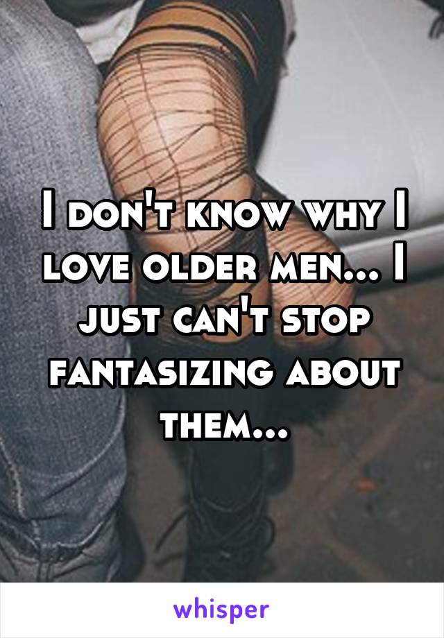 I don't know why I love older men... I just can't stop fantasizing about them...