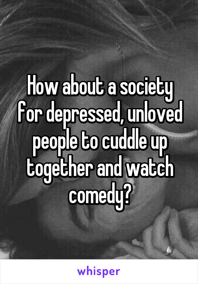 How about a society for depressed, unloved people to cuddle up together and watch comedy?