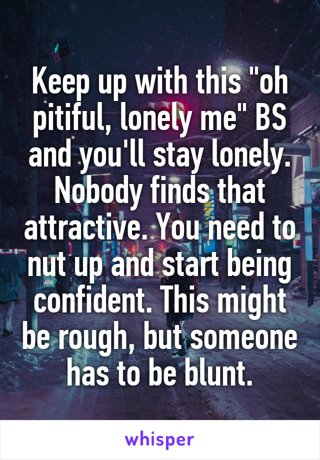 Keep up with this "oh pitiful, lonely me" BS and you'll stay lonely. Nobody finds that attractive. You need to nut up and start being confident. This might be rough, but someone has to be blunt.