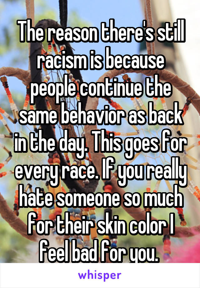 The reason there's still racism is because people continue the same behavior as back in the day. This goes for every race. If you really hate someone so much for their skin color I feel bad for you. 