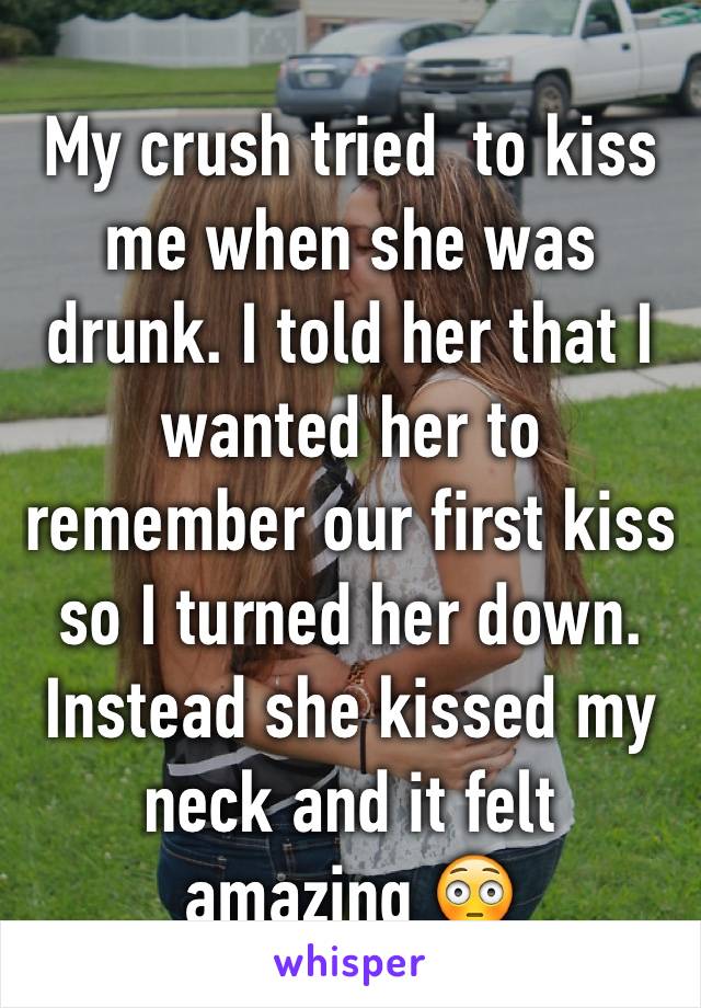 My crush tried  to kiss me when she was drunk. I told her that I wanted her to remember our first kiss so I turned her down. Instead she kissed my neck and it felt amazing 😳