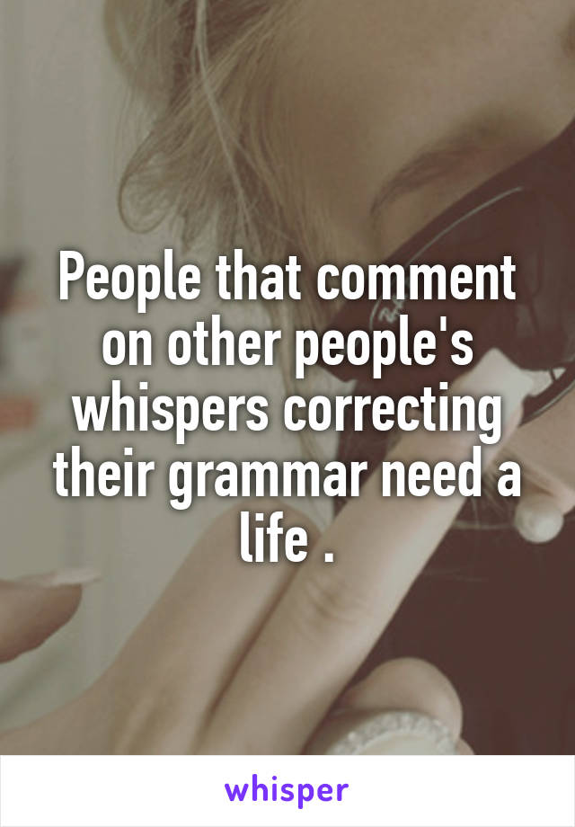 People that comment on other people's whispers correcting their grammar need a life .