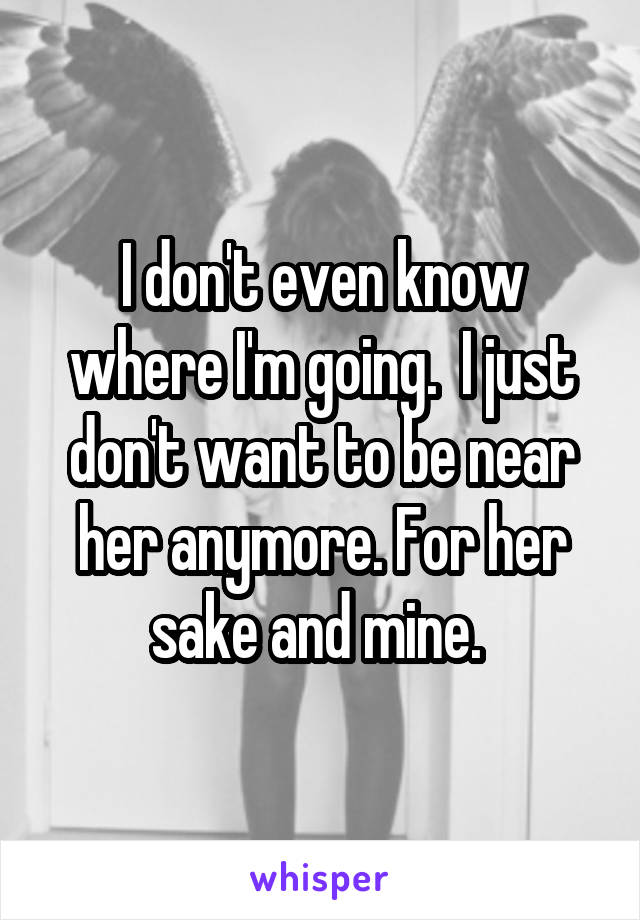 I don't even know where I'm going.  I just don't want to be near her anymore. For her sake and mine. 