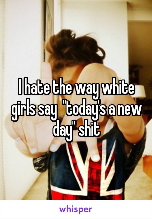 I hate the way white girls say  "today's a new day" shit