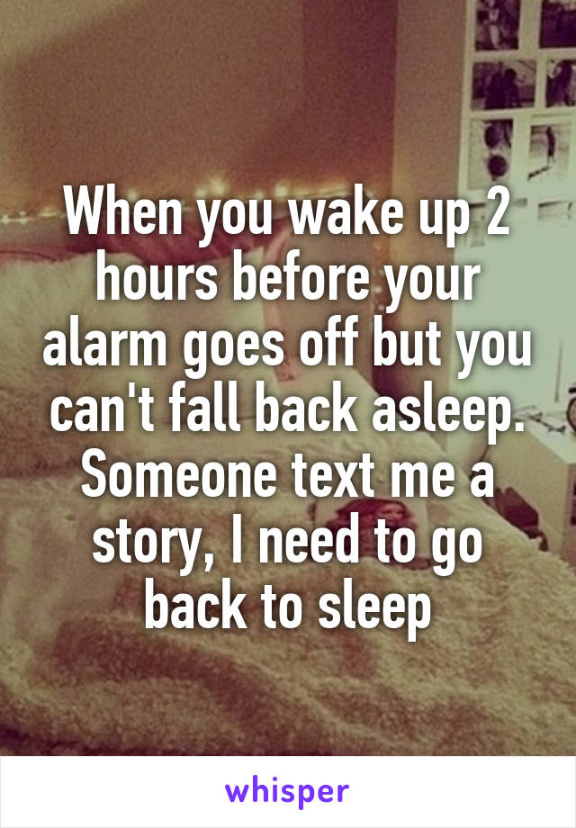 When you wake up 2 hours before your alarm goes off but you can't fall back asleep. Someone text me a story, I need to go back to sleep