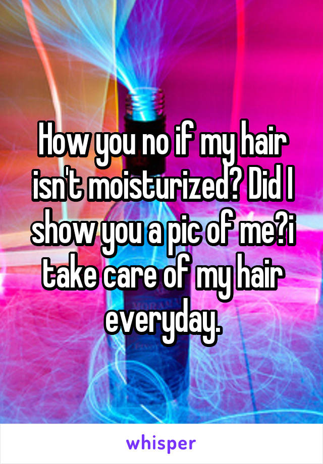 How you no if my hair isn't moisturized? Did I show you a pic of me?i take care of my hair everyday.