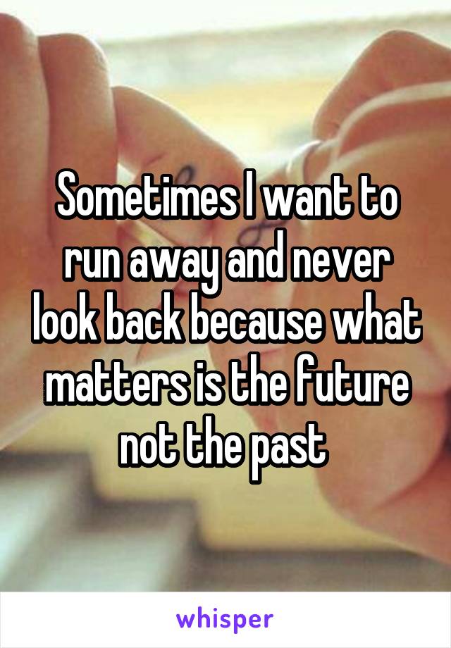 Sometimes I want to run away and never look back because what matters is the future not the past 