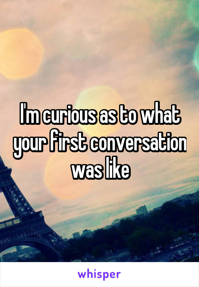 I'm curious as to what your first conversation was like