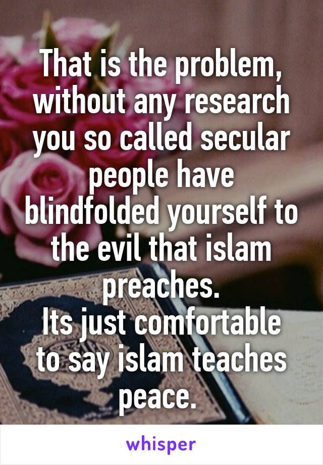 That is the problem, without any research you so called secular people have blindfolded yourself to the evil that islam preaches.
Its just comfortable to say islam teaches peace. 