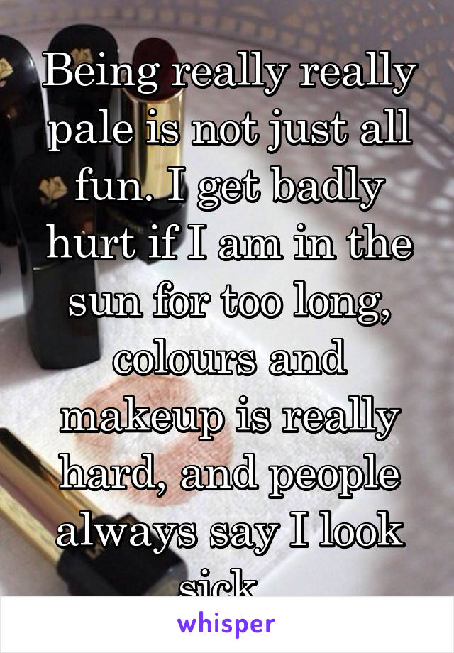 Being really really pale is not just all fun. I get badly hurt if I am in the sun for too long, colours and makeup is really hard, and people always say I look sick..