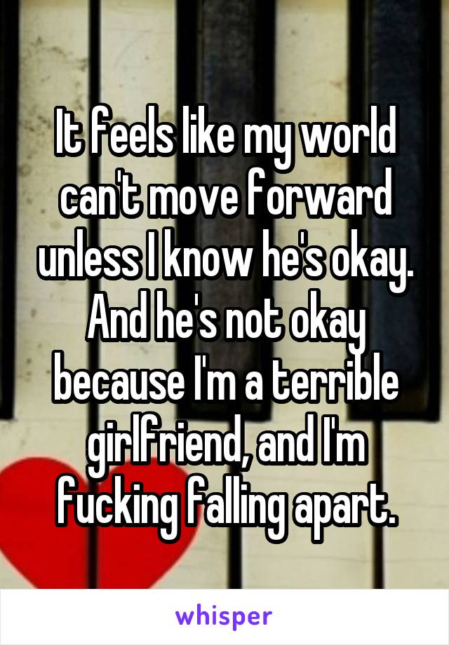 It feels like my world can't move forward unless I know he's okay. And he's not okay because I'm a terrible girlfriend, and I'm fucking falling apart.