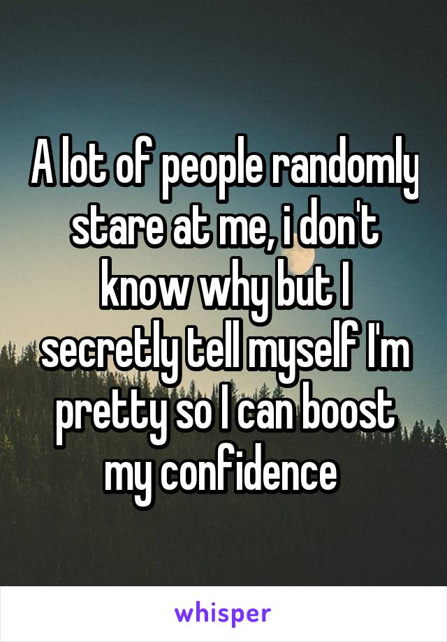 A lot of people randomly stare at me, i don't know why but I secretly tell myself I'm pretty so I can boost my confidence 